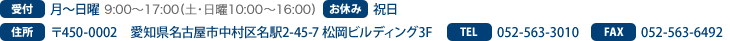 受付　火～日曜 AM9:00～PM5:30(土・日曜日はPM4:00まで）　お休み　月曜日・祝日　住所　〒450-0002　愛知県名古屋市中村区名駅2-45-7 松岡ビルディング3F　TEL　052-563-3010　FAX　052-563-6492