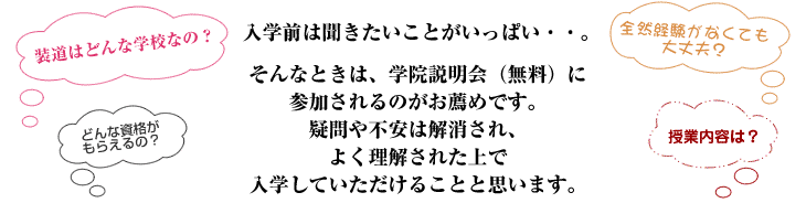 「装道はどんな学校なの？」、「全然経験がなくても大丈夫？」、「どんな資格がもらえるの？」、「授業内容は？」など、聞きたいことがいっぱい・・。 そんなときは、学院説明会（無料）に参加されるのがお薦めです。 疑問や不安は解消され、よく理解された上で入学していただけることと思います。